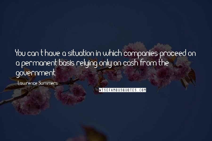 Lawrence Summers Quotes: You can't have a situation in which companies proceed on a permanent basis relying only on cash from the government.