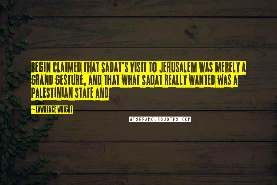 Lawrence Wright Quotes: Begin claimed that Sadat's visit to Jerusalem was merely a grand gesture, and that what Sadat really wanted was a Palestinian state and