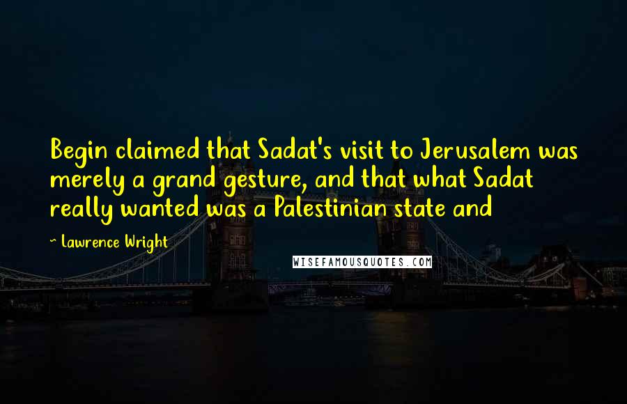 Lawrence Wright Quotes: Begin claimed that Sadat's visit to Jerusalem was merely a grand gesture, and that what Sadat really wanted was a Palestinian state and