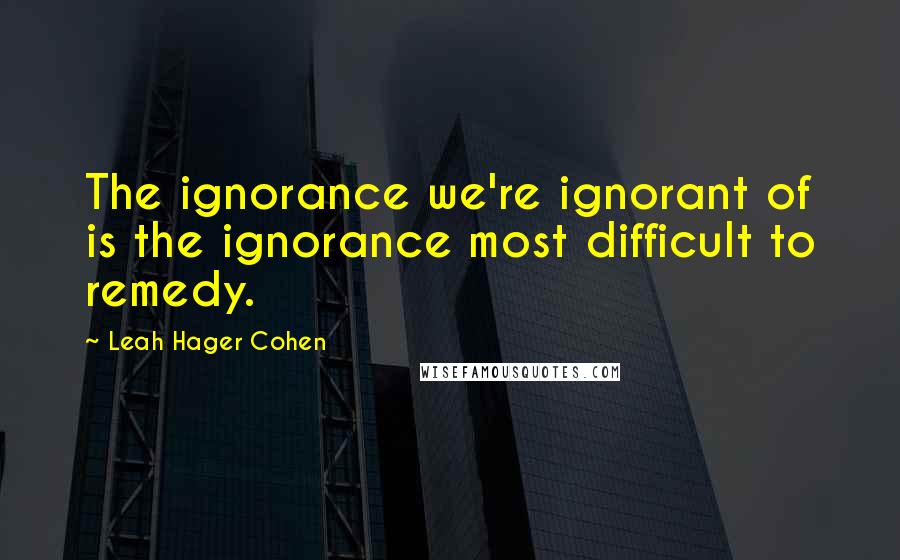 Leah Hager Cohen Quotes: The ignorance we're ignorant of is the ignorance most difficult to remedy.