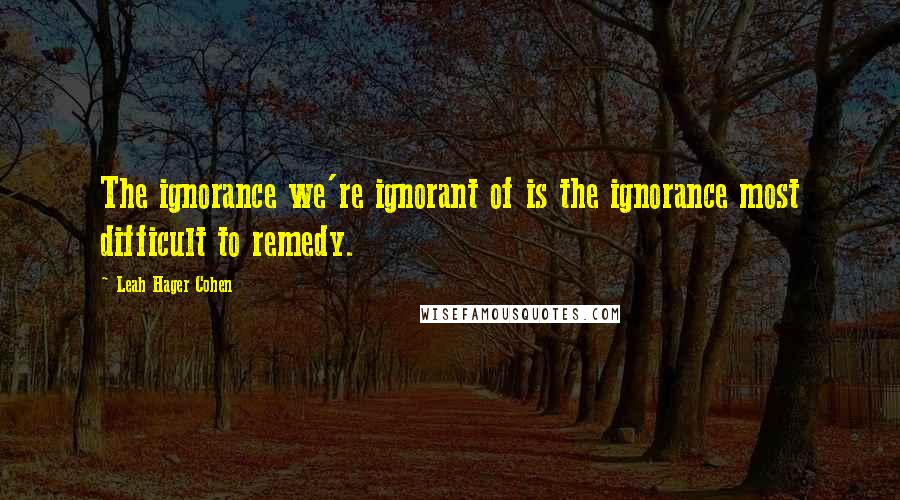 Leah Hager Cohen Quotes: The ignorance we're ignorant of is the ignorance most difficult to remedy.