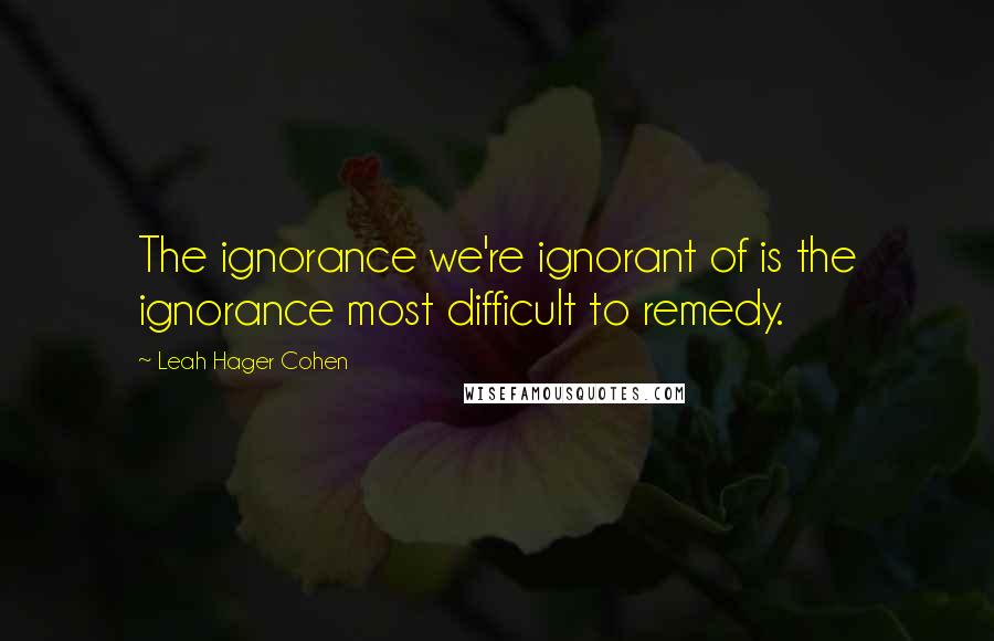 Leah Hager Cohen Quotes: The ignorance we're ignorant of is the ignorance most difficult to remedy.