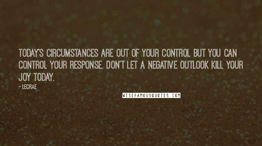 LeCrae Quotes: Today's circumstances are out of your control but you CAN control your response. Don't let a negative outlook kill your joy today.