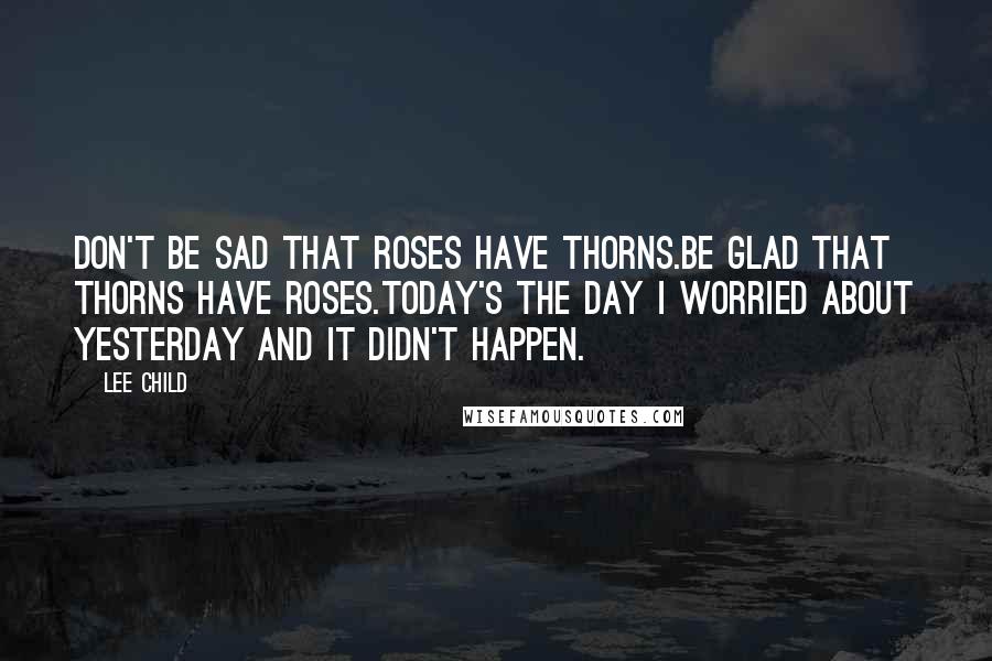 Lee Child Quotes: Don't be sad that roses have thorns.Be glad that thorns have Roses.Today's the day I worried about yesterday and it didn't happen.