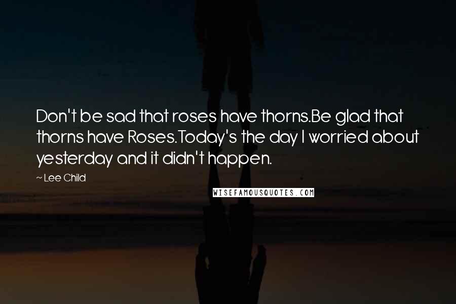 Lee Child Quotes: Don't be sad that roses have thorns.Be glad that thorns have Roses.Today's the day I worried about yesterday and it didn't happen.