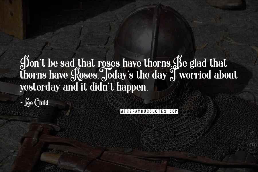 Lee Child Quotes: Don't be sad that roses have thorns.Be glad that thorns have Roses.Today's the day I worried about yesterday and it didn't happen.