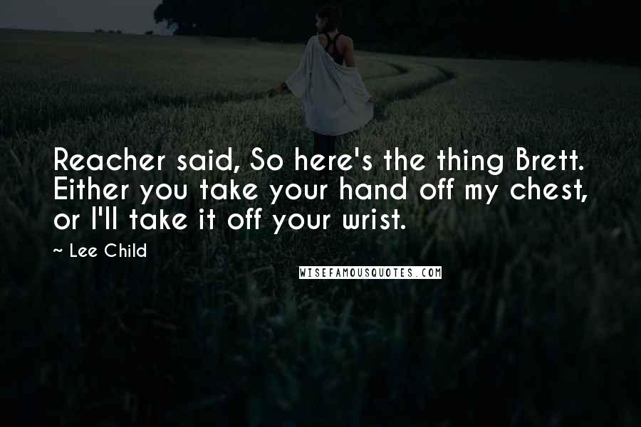 Lee Child Quotes: Reacher said, So here's the thing Brett. Either you take your hand off my chest, or I'll take it off your wrist.