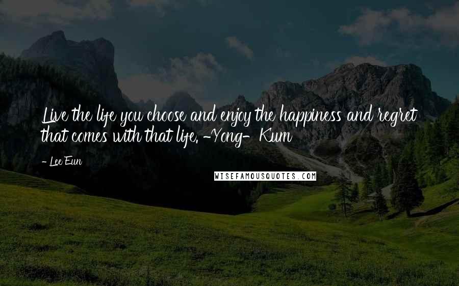 Lee Eun Quotes: Live the life you choose and enjoy the happiness and regret that comes with that life. ~Yong-Kum