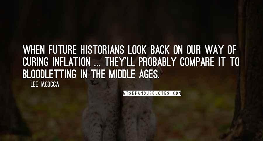 Lee Iacocca Quotes: When future historians look back on our way of curing inflation ... they'll probably compare it to bloodletting in the Middle Ages.