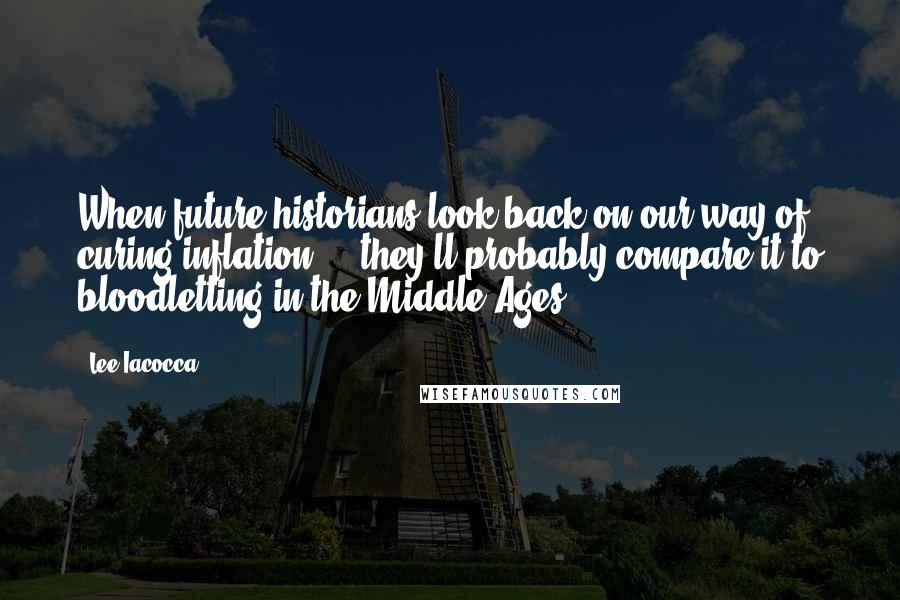 Lee Iacocca Quotes: When future historians look back on our way of curing inflation ... they'll probably compare it to bloodletting in the Middle Ages.