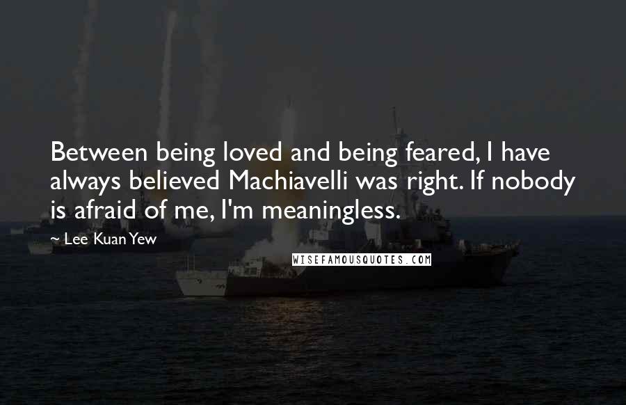 Lee Kuan Yew Quotes: Between being loved and being feared, I have always believed Machiavelli was right. If nobody is afraid of me, I'm meaningless.