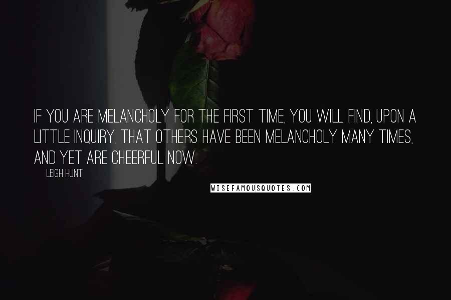 Leigh Hunt Quotes: If you are melancholy for the first time, you will find, upon a little inquiry, that others have been melancholy many times, and yet are cheerful now.