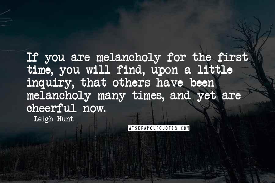 Leigh Hunt Quotes: If you are melancholy for the first time, you will find, upon a little inquiry, that others have been melancholy many times, and yet are cheerful now.