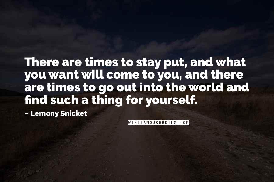 Lemony Snicket Quotes: There are times to stay put, and what you want will come to you, and there are times to go out into the world and find such a thing for yourself.