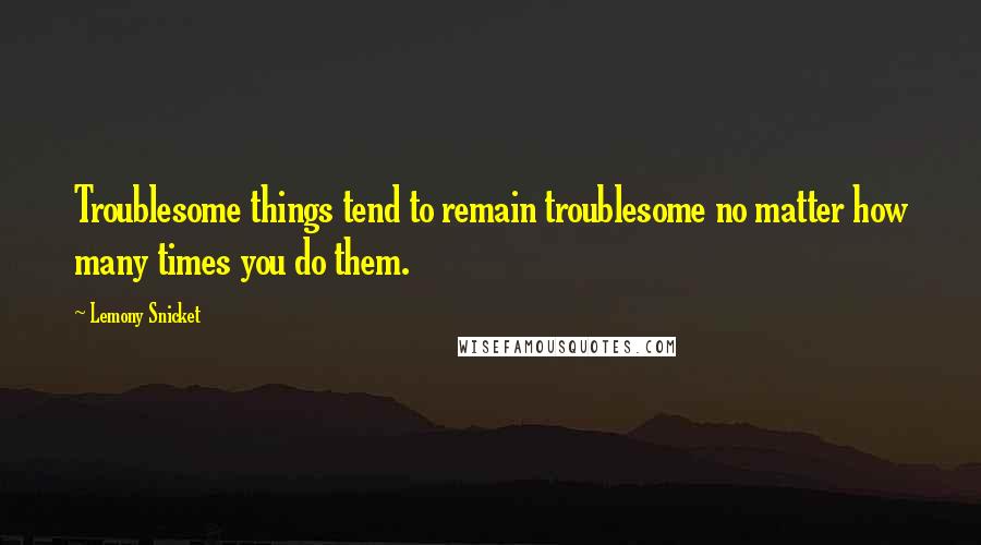 Lemony Snicket Quotes: Troublesome things tend to remain troublesome no matter how many times you do them.