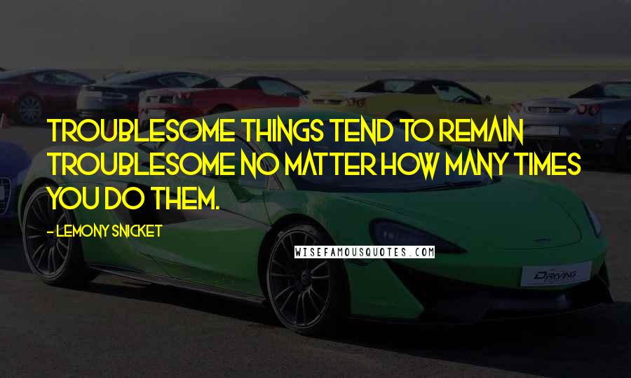 Lemony Snicket Quotes: Troublesome things tend to remain troublesome no matter how many times you do them.