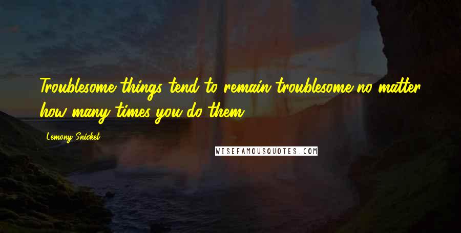 Lemony Snicket Quotes: Troublesome things tend to remain troublesome no matter how many times you do them.