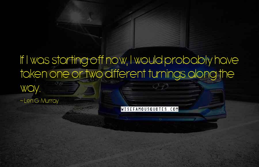 Len G. Murray Quotes: If I was starting off now, I would probably have taken one or two different turnings along the way.