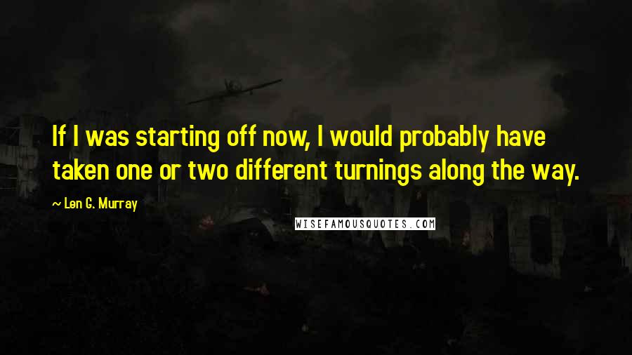 Len G. Murray Quotes: If I was starting off now, I would probably have taken one or two different turnings along the way.