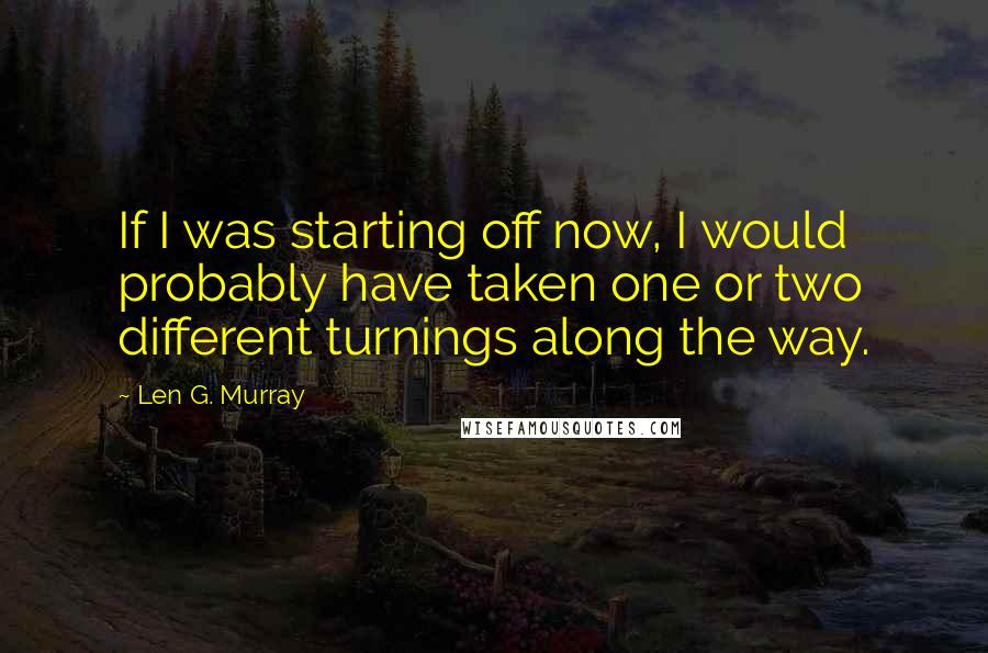 Len G. Murray Quotes: If I was starting off now, I would probably have taken one or two different turnings along the way.