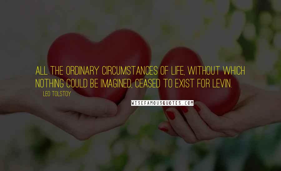 Leo Tolstoy Quotes: All the ordinary circumstances of life, without which nothing could be imagined, ceased to exist for Levin.