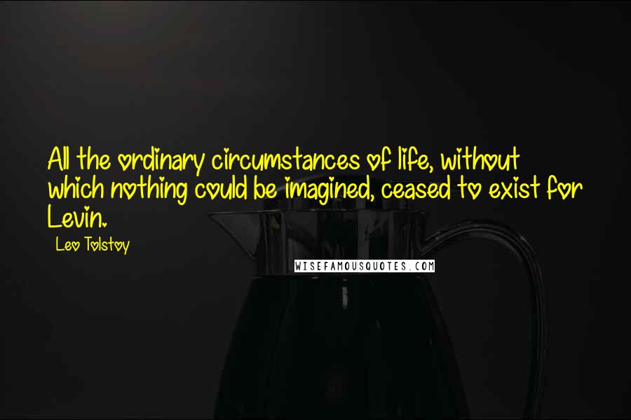 Leo Tolstoy Quotes: All the ordinary circumstances of life, without which nothing could be imagined, ceased to exist for Levin.