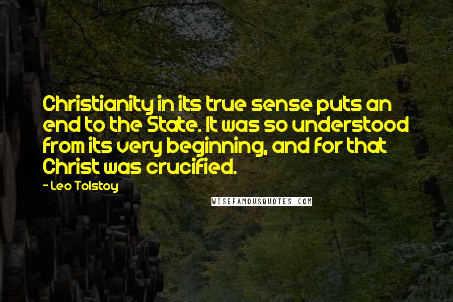 Leo Tolstoy Quotes: Christianity in its true sense puts an end to the State. It was so understood from its very beginning, and for that Christ was crucified.