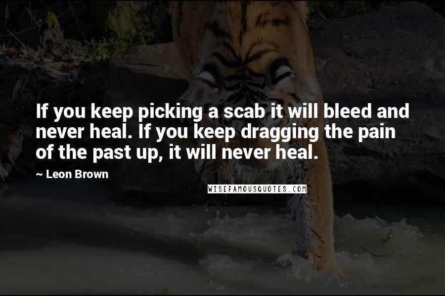 Leon Brown Quotes: If you keep picking a scab it will bleed and never heal. If you keep dragging the pain of the past up, it will never heal.