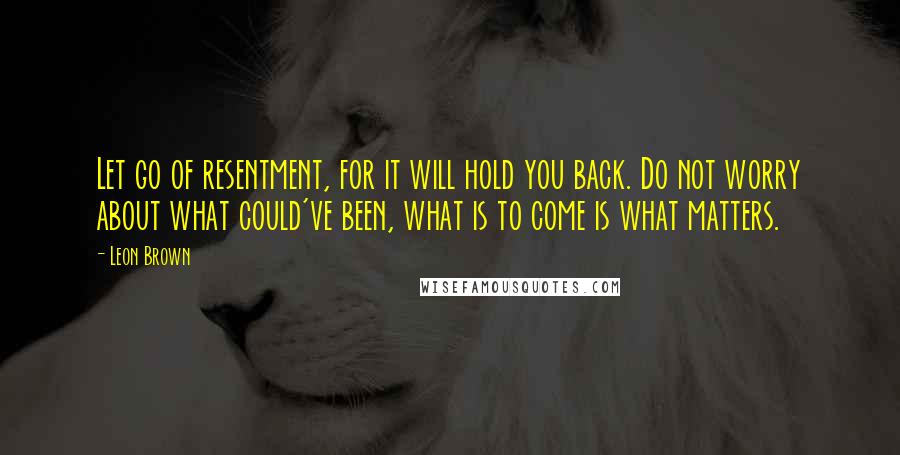 Leon Brown Quotes: Let go of resentment, for it will hold you back. Do not worry about what could've been, what is to come is what matters.