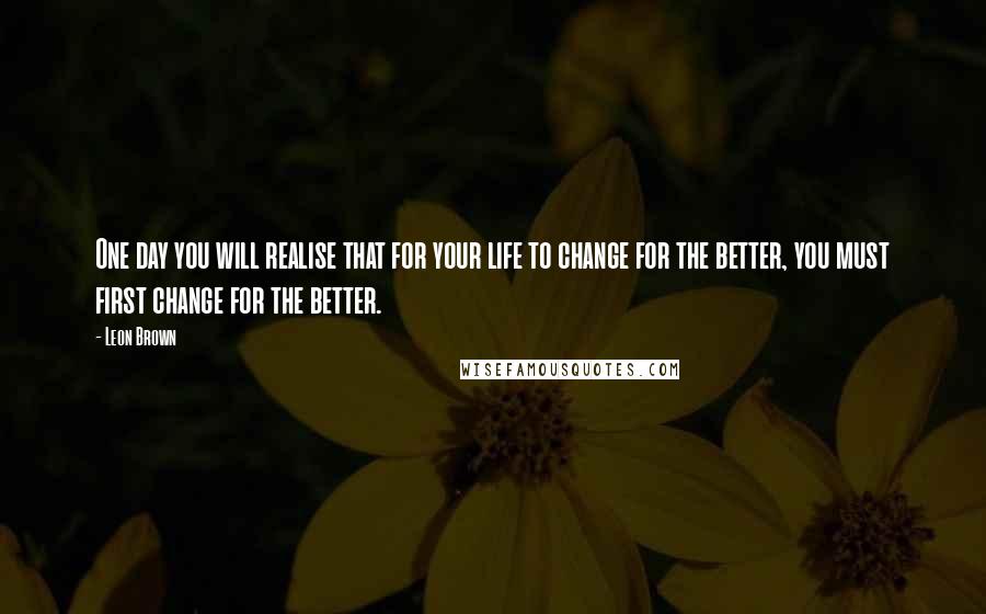 Leon Brown Quotes: One day you will realise that for your life to change for the better, you must first change for the better.