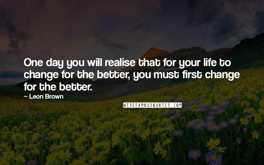 Leon Brown Quotes: One day you will realise that for your life to change for the better, you must first change for the better.