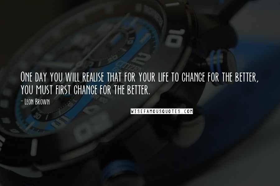 Leon Brown Quotes: One day you will realise that for your life to change for the better, you must first change for the better.