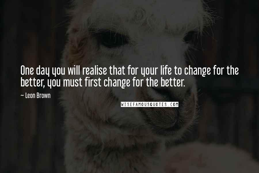 Leon Brown Quotes: One day you will realise that for your life to change for the better, you must first change for the better.