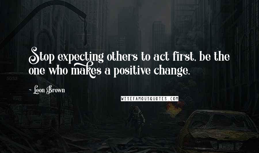 Leon Brown Quotes: Stop expecting others to act first, be the one who makes a positive change.