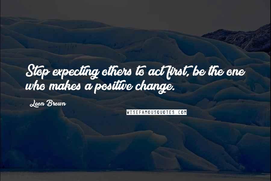 Leon Brown Quotes: Stop expecting others to act first, be the one who makes a positive change.