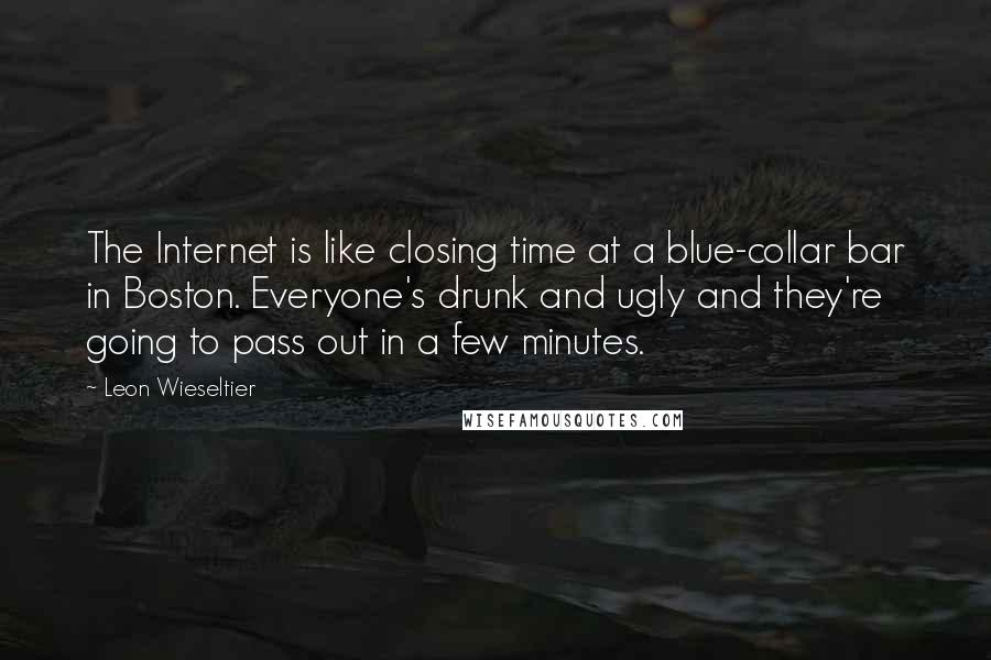 Leon Wieseltier Quotes: The Internet is like closing time at a blue-collar bar in Boston. Everyone's drunk and ugly and they're going to pass out in a few minutes.