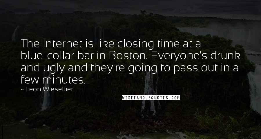 Leon Wieseltier Quotes: The Internet is like closing time at a blue-collar bar in Boston. Everyone's drunk and ugly and they're going to pass out in a few minutes.