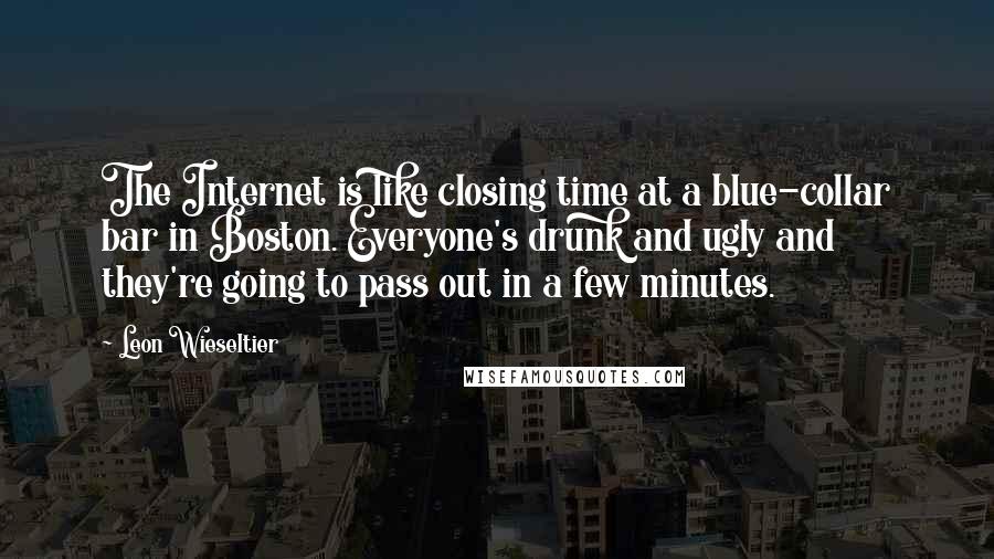 Leon Wieseltier Quotes: The Internet is like closing time at a blue-collar bar in Boston. Everyone's drunk and ugly and they're going to pass out in a few minutes.