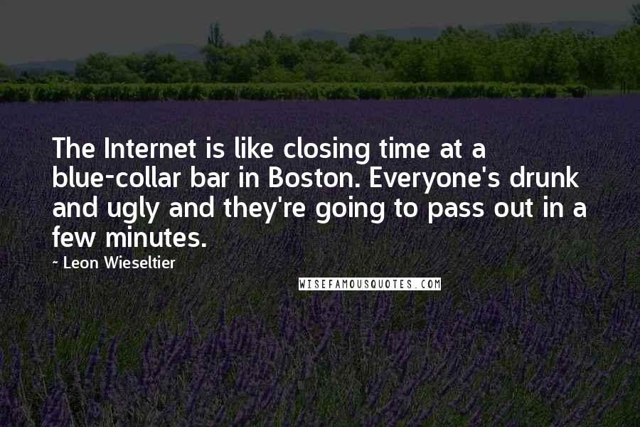 Leon Wieseltier Quotes: The Internet is like closing time at a blue-collar bar in Boston. Everyone's drunk and ugly and they're going to pass out in a few minutes.