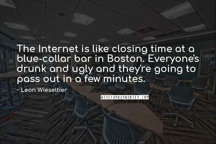 Leon Wieseltier Quotes: The Internet is like closing time at a blue-collar bar in Boston. Everyone's drunk and ugly and they're going to pass out in a few minutes.