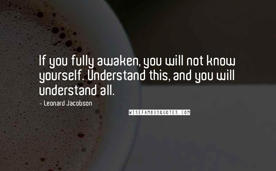 Leonard Jacobson Quotes: If you fully awaken, you will not know yourself. Understand this, and you will understand all.