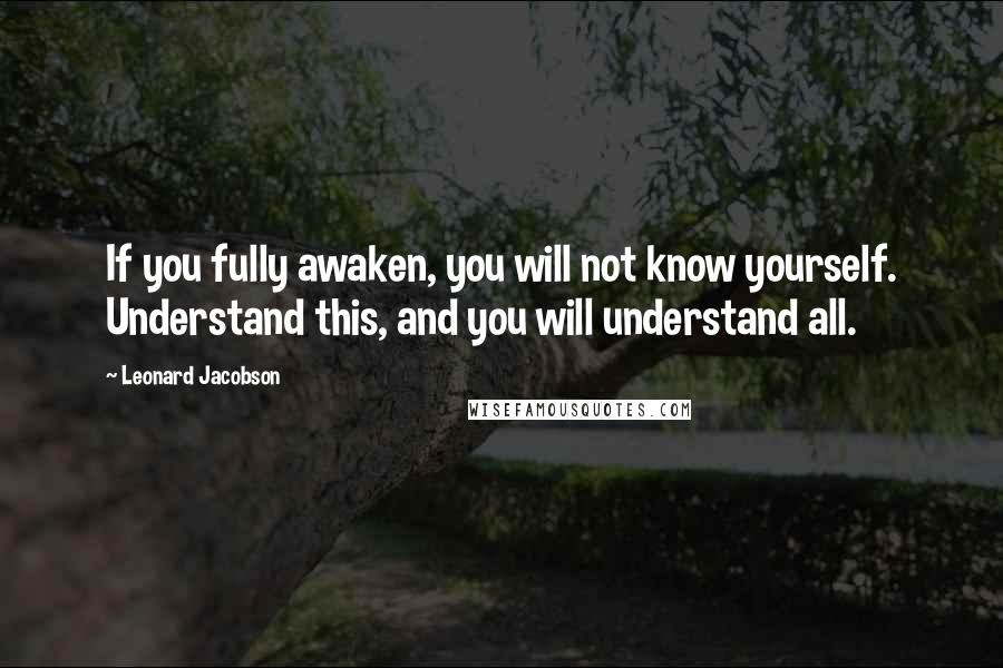 Leonard Jacobson Quotes: If you fully awaken, you will not know yourself. Understand this, and you will understand all.