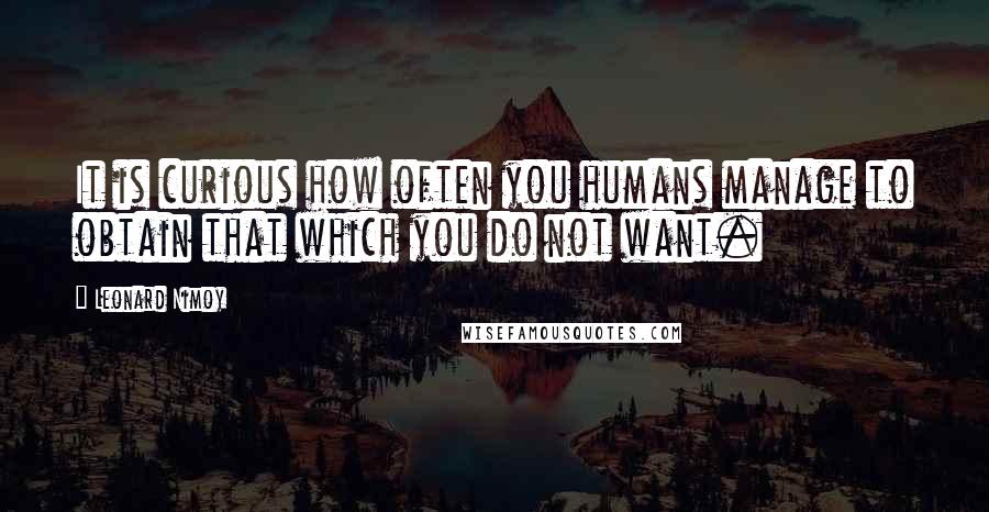 Leonard Nimoy Quotes: It is curious how often you humans manage to obtain that which you do not want.