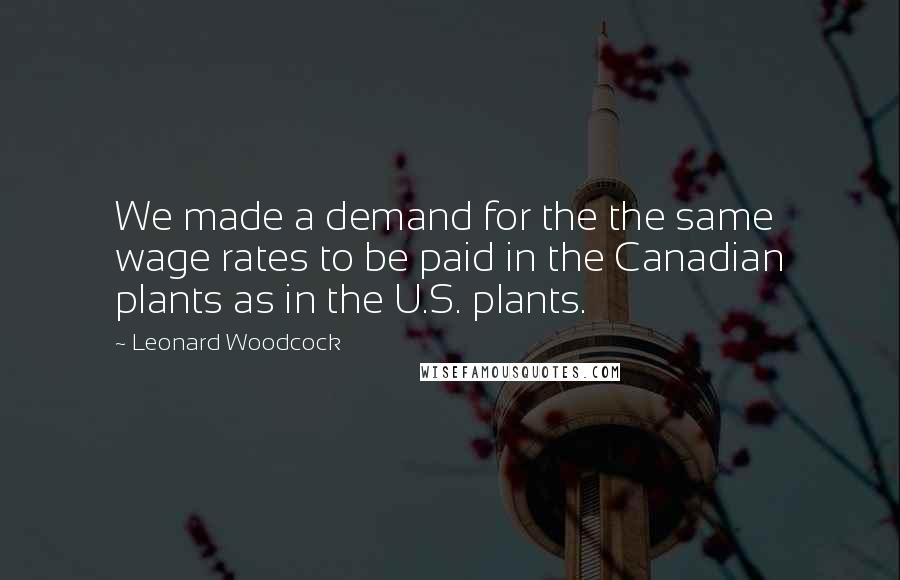 Leonard Woodcock Quotes: We made a demand for the the same wage rates to be paid in the Canadian plants as in the U.S. plants.