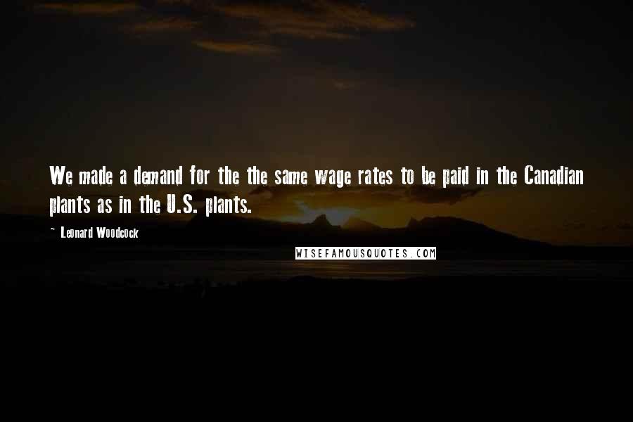 Leonard Woodcock Quotes: We made a demand for the the same wage rates to be paid in the Canadian plants as in the U.S. plants.