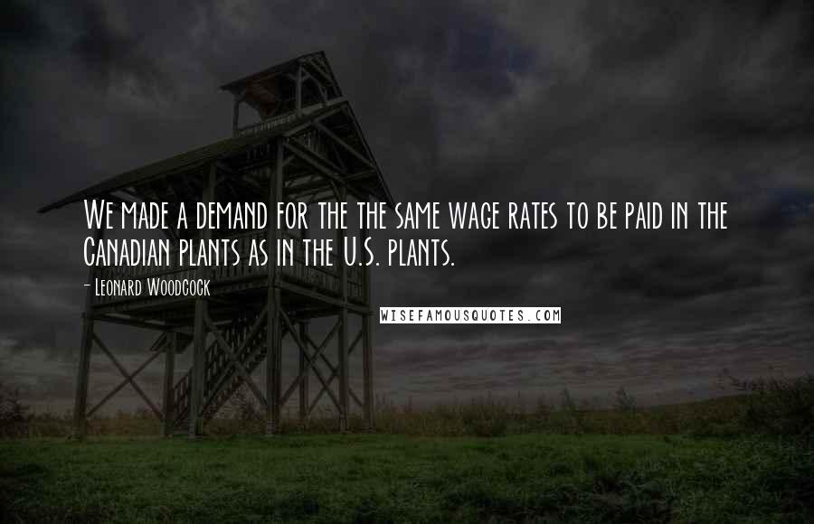 Leonard Woodcock Quotes: We made a demand for the the same wage rates to be paid in the Canadian plants as in the U.S. plants.