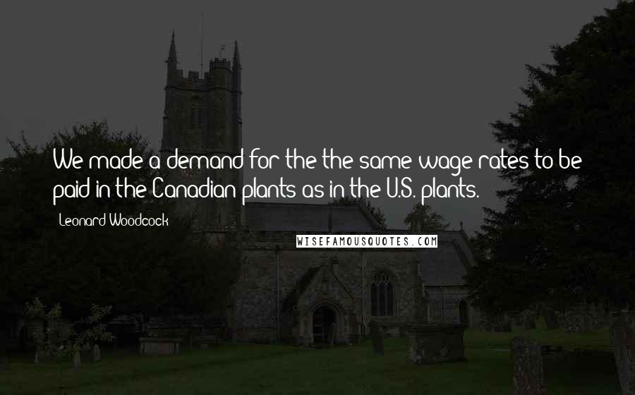 Leonard Woodcock Quotes: We made a demand for the the same wage rates to be paid in the Canadian plants as in the U.S. plants.