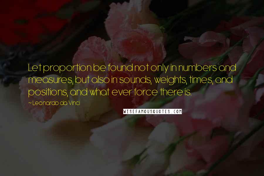 Leonardo Da Vinci Quotes: Let proportion be found not only in numbers and measures, but also in sounds, weights, times, and positions, and what ever force there is.