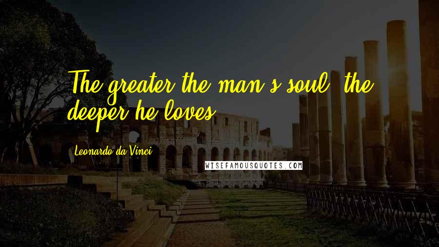 Leonardo Da Vinci Quotes: The greater the man's soul, the deeper he loves.