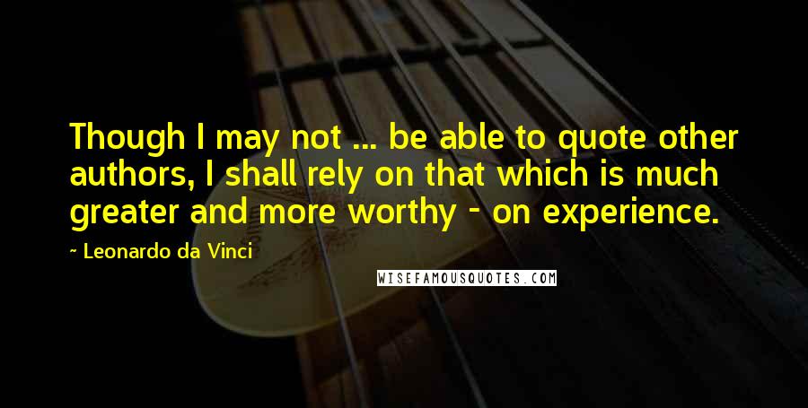 Leonardo Da Vinci Quotes: Though I may not ... be able to quote other authors, I shall rely on that which is much greater and more worthy - on experience.